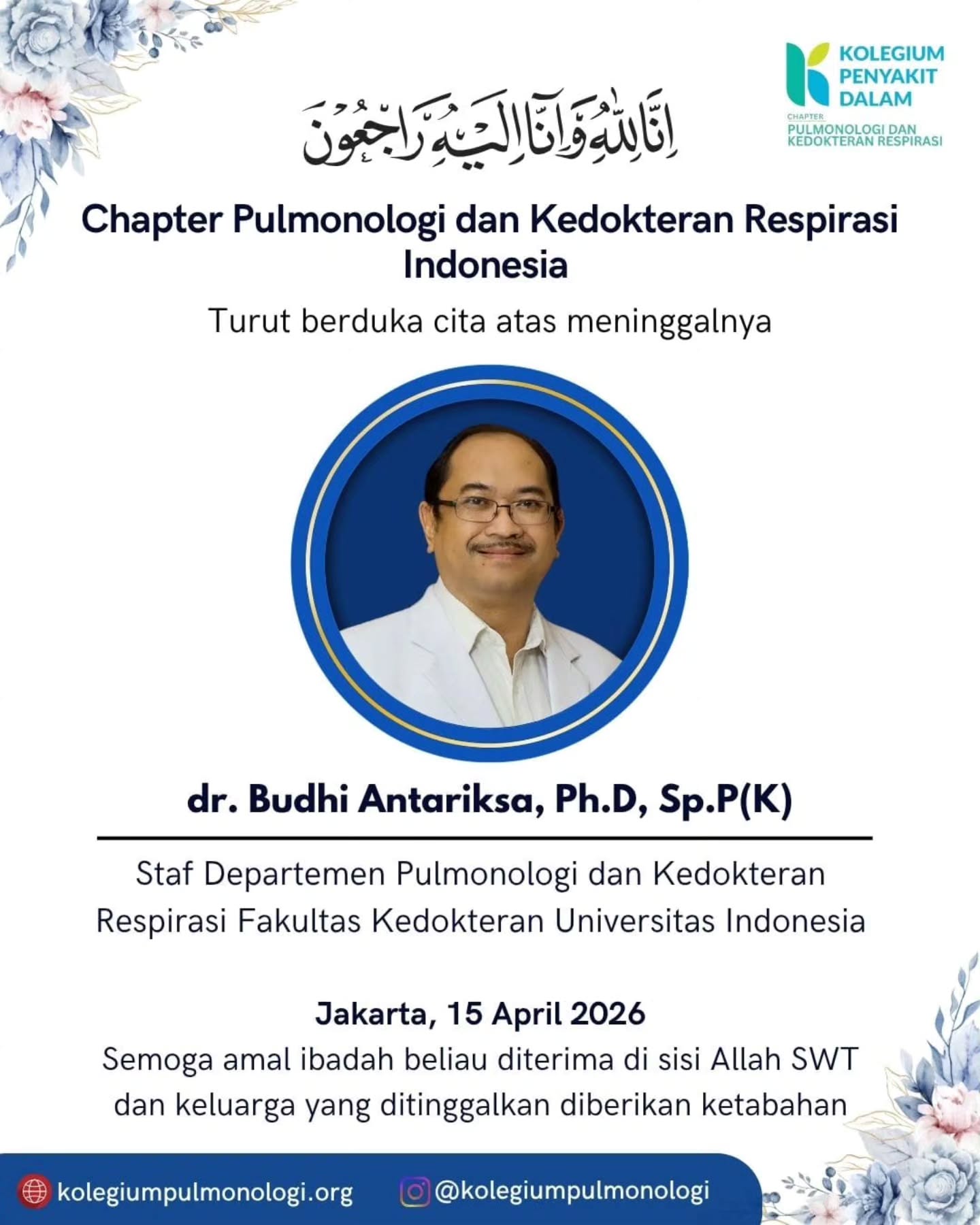 إِنَّا لِلّهِ وَإِنَّـا إِلَيْهِ رَاجِعونَ
Kolegium Pulmonologi dan Kedokteran Respirasi Indonesia berduka cita atas berpulangnya
dr. Budhi Antariksa, Ph.D, Sp.P(K)
(Staf Departemen Pulmonologi dan Kedokteran Respirasi Fakultas Kedokteran Universitas Indonesia)
Terima kasih atas dedikasi dan pengabdian beliau bagi perkembangan ilmu dan pelayanan kedokteran paru di Indonesia.
Semoga almarhum mendapat tempat terbaik di sisi Allah SWT dan keluarga yang ditinggalkan diberi ketabahan.
اللَّهُمَّ آمِينَ يَا رَبَّ الْعَالَمِينَ