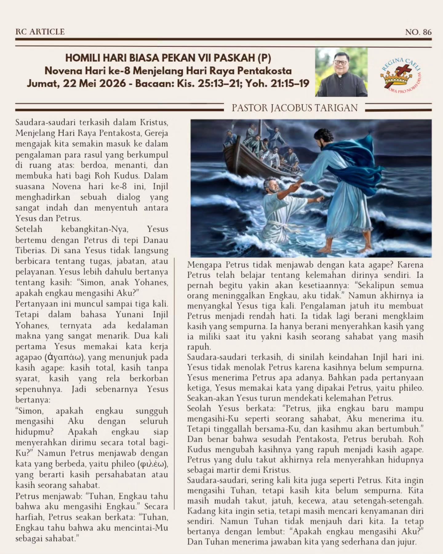 DARI PHILEO MENUJU AGAPE
Menjelang Pentakosta, Injil hari ini menghadirkan dialog yang sangat manusiawi antara Yesus dan Petrus. Yesus tidak pertama-tama bertanya tentang kemampuan, pelayanan, atau keberhasilan Petrus. Ia hanya bertanya: “Apakah engkau mengasihi Aku?”
Petrus yang pernah jatuh dan menyangkal Yesus tidak lagi tampil penuh percaya diri. Ia menjawab dengan rendah hati, sebab ia sadar kasihnya masih rapuh. Namun justru di situlah Yesus bekerja. Tuhan tidak menolak kasih yang belum sempurna. Ia menerima hati yang jujur dan mau bertumbuh.
Melalui Roh Kudus, kasih Petrus yang awalnya lemah akhirnya diubah menjadi kasih yang berani berkorban sampai menyerahkan nyawanya bagi Kristus.
Kita pun sering datang kepada Tuhan dengan kasih yang belum utuh: masih takut, mudah goyah, dan setengah-setengah. Tetapi Tuhan tetap memanggil kita untuk tinggal dekat dengan-Nya. Dari situlah Roh Kudus perlahan mengubah hati kita — dari kasih yang egois menjadi kasih yang setia dan penuh penyerahan.